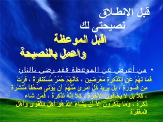 قبل الإنطـلاق    نصيحتى لك   اقبل الموعظة    واعمل بالنصيحة من أعرض عن الموعظة فقد رضي بالنار : فَمَا لَهُمْ عَنِ التَّذْكِرَةِ مُعْرِضِينَ ، كَأَنَّهُمْ حُمُرٌ مُّسْتَنفِرَةٌ ، فَرَّتْ مِن قَسْوَرَةٍ ، بَلْ يُرِيدُ كُلُّ امْرِئٍ مِّنْهُمْ أَن يُؤْتَى صُحُفاً مُّنَشَّرَةً ، كَلَّا بَل لَا يَخَافُونَ الْآخِرَةَ ، كَلَّا إِنَّهُ تَذْكِرَةٌ ، فَمَن شَاء ذَكَرَهُ ، وَمَا يَذْكُرُونَ إِلَّا أَن يَشَاءَ اللَّهُ هُوَ أَهْلُ التَّقْوَى وَأَهْلُ الْمَغْفِرَةِ اقبل الموعظة  واعمل بالنصيحة 