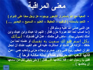 معنى المراقبة ا لمعية مع الله  ( استمرار الشعور بوجوده عز وجل معنا على الدوام  ) التعبد بأسمائه  (  الرقيب – الحفيظ – العليم – السميع – البصير  .... ) عن النبي صلى الله عليه وسلم قال  :  (  ما أصاب أحداً قط همّ ولا حَزن فقال  :  اللهم إنا عبدك وابن عبدك وابن أمتك ناصيتي بيدك ، ماضٍ فيَّ حكمك ، عدلٌ فيَّ قضاؤك  ؛  أسألك بكل اسم هو لك سميت به نفسك  أو علمته أحداً من خلقك ، أنزلته في كتابك أو استأثرت عليه في علم الغيب عندك أن تجعل القرآن العظيم ربيع قلبي ونور صدري وجلاء حزني وذهاب همي ؛  من قالها أذهب الله حزنه وهمه وأبدله مكانه فرحاً  ).. فقيل يا رسول الله  :  أفلا نتعلمها ؟ !..   فقال  : (  بلى ينبغي لكل من سمعها أن يتعلمها  ) .. 