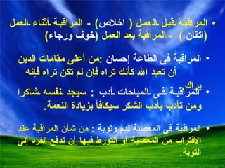 المر ا قبة قبل  ال عمل   (  اخلاص ) -  المراقبة أثناء العمل   ( اتقان   )  -  المراقبة بعد العمل  ( خوف ورجاء ) المراقبة فى الطاعة إحسان   : من أعلى مقامات الدين  أن تعبد الله كأنك تراه فإن لم تكن تراه فإنه يراك . المراقبة فى المعصية ندم وتوبة   :  من شأن المراقبة عند الاقتراب من المعصية أو التورط فيها أن تدفع الفرد  إ لى التوبة . المراقبة فى المباحات أدب   :  سيجد نفسه شاكرا ومن تأدب بأدب الشكر سيكافأ بزيادة النعمة . 