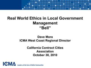 Real World Ethics in Local Government
Management
“Bell”
Dave Mora
ICMA West Coast Regional Director
California Contract Cities
Association
October 30, 2010
 