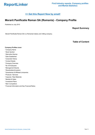 Find Industry reports, Company profiles
ReportLinker                                                                and Market Statistics



                                             >> Get this Report Now by email!

Morarit Panificatie Roman SA (Romania) - Company Profile
Published on July 2010

                                                                                          Report Summary

Morarit Panificatie Roman SA is a Romanian bakery and milling company.




                                                                                           Table of Content

Company Profiles cover:
' Company Name
' Stock Symbol
' Alternative Names
' Date Established
' Corporate History
' Contact Details
' Company Overview
' No of Employees
' Management Boards
' Shareholders/Investors
' Subsidiaries & Affiliated companies:
' Products / Services
' Capacity / Raw Materials
' Markets & Sales
' Investment Plans
' Main Competitors
' Financial Information and Key Financial Ratios




Morarit Panificatie Roman SA (Romania) - Company Profile                                               Page 1/3
 