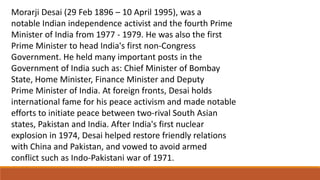 Morarji Desai (29 Feb 1896 – 10 April 1995), was a 
notable Indian independence activist and the fourth Prime 
Minister of India from 1977 - 1979. He was also the first 
Prime Minister to head India's first non-Congress 
Government. He held many important posts in the 
Government of India such as: Chief Minister of Bombay 
State, Home Minister, Finance Minister and Deputy 
Prime Minister of India. At foreign fronts, Desai holds 
international fame for his peace activism and made notable 
efforts to initiate peace between two-rival South Asian 
states, Pakistan and India. After India's first nuclear 
explosion in 1974, Desai helped restore friendly relations 
with China and Pakistan, and vowed to avoid armed 
conflict such as Indo-Pakistani war of 1971. 
 