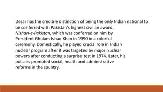 Desai has the credible distinction of being the only Indian national to 
be conferred with Pakistan's highest civilian award, 
Nishan-e-Pakistan, which was conferred on him by 
President Ghulam Ishaq Khan in 1990 in a colorful 
ceremony. Domestically, he played crucial role in Indian 
nuclear program after it was targeted by major nuclear 
powers after conducting a surprise test in 1974. Later, his 
policies promoted social, health and administrative 
reforms in the country. 
 