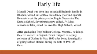 Early life 
Morarji Desai was born into an Anavil Brahmin family in 
Bhadeli, Valsad in Bombay Presidency (now in Gujarat). 
He underwent his primary schooling in Saurashtra The 
Kundla School, Savarkundla now called J.V. Modi 
school and later joined Bai Ava Bai High School, Valsad. 
After graduating from Wilson College, Mumbai, he joined 
the civil service in Gujarat. Desai resigned as deputy 
collector of Godhra in May 1930 after being found guilty 
of going soft on Hindus during the riots of 1927-28 
there. 
 