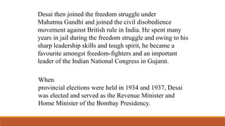 Desai then joined the freedom struggle under 
Mahatma Gandhi and joined the civil disobedience 
movement against British rule in India. He spent many 
years in jail during the freedom struggle and owing to his 
sharp leadership skills and tough spirit, he became a 
favourite amongst freedom-fighters and an important 
leader of the Indian National Congress in Gujarat. 
When 
provincial elections were held in 1934 and 1937, Desai 
was elected and served as the Revenue Minister and 
Home Minister of the Bombay Presidency. 
 