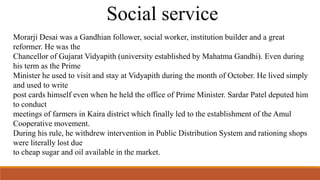 Social service 
Morarji Desai was a Gandhian follower, social worker, institution builder and a great 
reformer. He was the 
Chancellor of Gujarat Vidyapith (university established by Mahatma Gandhi). Even during 
his term as the Prime 
Minister he used to visit and stay at Vidyapith during the month of October. He lived simply 
and used to write 
post cards himself even when he held the office of Prime Minister. Sardar Patel deputed him 
to conduct 
meetings of farmers in Kaira district which finally led to the establishment of the Amul 
Cooperative movement. 
During his rule, he withdrew intervention in Public Distribution System and rationing shops 
were literally lost due 
to cheap sugar and oil available in the market. 
 
