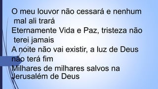 O meu louvor não cessará e nenhum
mal ali trará
Eternamente Vida e Paz, tristeza não
terei jamais
A noite não vai existir, a luz de Deus
não terá fim
Milhares de milhares salvos na
Jerusalém de Deus
 