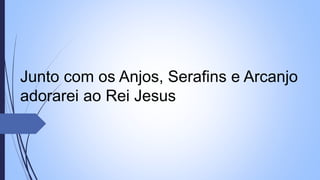 Junto com os Anjos, Serafins e Arcanjo
adorarei ao Rei Jesus
 