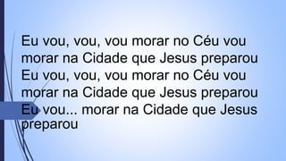 Eu vou, vou, vou morar no Céu vou
morar na Cidade que Jesus preparou
Eu vou, vou, vou morar no Céu vou
morar na Cidade que Jesus preparou
Eu vou... morar na Cidade que Jesus
preparou
 