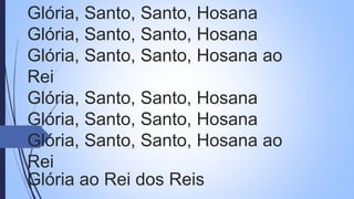 Glória, Santo, Santo, Hosana
Glória, Santo, Santo, Hosana
Glória, Santo, Santo, Hosana ao
Rei
Glória, Santo, Santo, Hosana
Glória, Santo, Santo, Hosana
Glória, Santo, Santo, Hosana ao
Rei
Glória ao Rei dos Reis
 