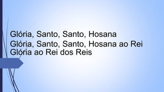 Glória, Santo, Santo, Hosana
Glória, Santo, Santo, Hosana ao Rei
Glória ao Rei dos Reis
 
