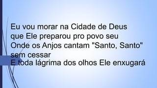 Eu vou morar na Cidade de Deus
que Ele preparou pro povo seu
Onde os Anjos cantam "Santo, Santo"
sem cessar
E toda lágrima dos olhos Ele enxugará
 