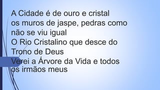 A Cidade é de ouro e cristal
os muros de jaspe, pedras como
não se viu igual
O Rio Cristalino que desce do
Trono de Deus
Verei a Árvore da Vida e todos
os irmãos meus
 