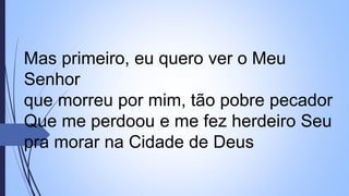 Mas primeiro, eu quero ver o Meu
Senhor
que morreu por mim, tão pobre pecador
Que me perdoou e me fez herdeiro Seu
pra morar na Cidade de Deus
 