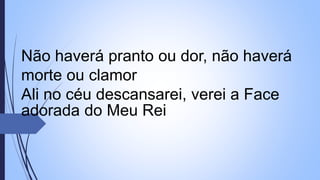 Não haverá pranto ou dor, não haverá
morte ou clamor
Ali no céu descansarei, verei a Face
adorada do Meu Rei
 