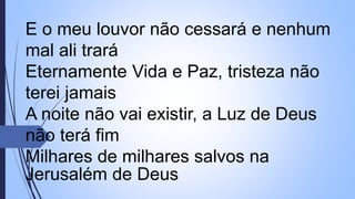 E o meu louvor não cessará e nenhum
mal ali trará
Eternamente Vida e Paz, tristeza não
terei jamais
A noite não vai existir, a Luz de Deus
não terá fim
Milhares de milhares salvos na
Jerusalém de Deus
 