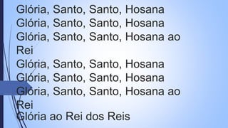 Glória, Santo, Santo, Hosana
Glória, Santo, Santo, Hosana
Glória, Santo, Santo, Hosana ao
Rei
Glória, Santo, Santo, Hosana
Glória, Santo, Santo, Hosana
Glória, Santo, Santo, Hosana ao
Rei
Glória ao Rei dos Reis
 
