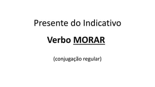 Presente do Indicativo
Verbo MORAR
(conjugação regular)
 