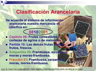 Clasificación Arancelaria
    De acuerdo al sistema de información
      arancelaria nuestra mercancía se
      clasifica en:
                            08102001
        Capitulo 08: Frutas comestibles:
        cortezas de agrios o de melones.
        Partida 10: Las demás frutas u otros
        frutos, frescos.
        Subpartida 20: Frambuesa, zarzamora,
        moras y moras-frambuesa.
        Fracción 01: Frambuesa, zarzamora,
        moras, moras-frambuesa.
OJO: EL CASO VALE PARA MÈXICO, PARA SABER LA PARTIDA EN PERÙ USAR LAS WEB DE LA SUNAT
 