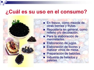 ¿Cuál es su uso en el consumo?
               En fresco, como mezcla de
               otras berries y frutas.
               Repostería en general, como
               relleno y/o decoración.
               Para la elaboración de
               mermeladas.
               Elaboración de jugos.
               Elaboración de licores y
               matizar vinos de mesa.
               Preparación de bebidas.
               Industria de helados y
               paletas.
 