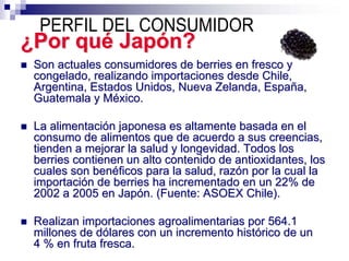 PERFIL DEL CONSUMIDOR
¿Por qué Japón?
 Son actuales consumidores de berries en fresco y
 congelado, realizando importaciones desde Chile,
 Argentina, Estados Unidos, Nueva Zelanda, España,
 Guatemala y México.

 La alimentación japonesa es altamente basada en el
 consumo de alimentos que de acuerdo a sus creencias,
 tienden a mejorar la salud y longevidad. Todos los
 berries contienen un alto contenido de antioxidantes, los
 cuales son benéficos para la salud, razón por la cual la
 importación de berries ha incrementado en un 22% de
 2002 a 2005 en Japón. (Fuente: ASOEX Chile).

 Realizan importaciones agroalimentarias por 564.1
 millones de dólares con un incremento histórico de un
 4 % en fruta fresca.
 