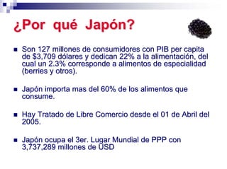 ¿Por qué Japón?
 Son 127 millones de consumidores con PIB per capita
 de $3,709 dólares y dedican 22% a la alimentación, del
 cual un 2.3% corresponde a alimentos de especialidad
 (berries y otros).

 Japón importa mas del 60% de los alimentos que
 consume.

 Hay Tratado de Libre Comercio desde el 01 de Abril del
 2005.

 Japón ocupa el 3er. Lugar Mundial de PPP con
 3,737,289 millones de USD
 