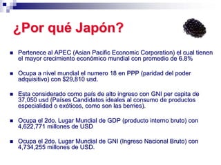 ¿Por qué Japón?
Pertenece al APEC (Asian Pacific Economic Corporation) el cual tienen
el mayor crecimiento económico mundial con promedio de 6.8%

Ocupa a nivel mundial el numero 18 en PPP (paridad del poder
adquisitivo) con $29,810 usd.

Esta considerado como país de alto ingreso con GNI per capita de
37,050 usd (Países Candidatos ideales al consumo de productos
especialidad o exóticos, como son las berries).

Ocupa el 2do. Lugar Mundial de GDP (producto interno bruto) con
4,622,771 millones de USD

Ocupa el 2do. Lugar Mundial de GNI (Ingreso Nacional Bruto) con
4,734,255 millones de USD.
 