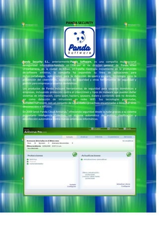 PANDA SECURITY<br />Panda Security S.L., anteriormente Panda Software, es una compañía multinacional deseguridad informática fundada en 1990 por el ex director general de Panda, Mikel Urizarbarrena, en la ciudad de Bilbao, en España. Centrada inicialmente en la producción de software antivirus, la compañía ha expandido su línea de aplicaciones para incluir cortafuegos, aplicaciones para la detección de spam y spyware, tecnología para la prevención del cibercrimen, appliances de seguridad y otras herramientas de seguridad y gestión para empresas y usuarios domésticos.<br />Los productos de Panda incluyen herramientas de seguridad para usuarios domésticos y empresas, incluyendo protección contra el cibercrimen y tipos de malware que pueden dañar sistemas de información, como spam, hackers, spyware, dialers y contenido web no deseado, así como detección de intrusiones en redes WiFi. Sus tecnologías patentadas, llamadasTruPrevent, son un conjunto de capacidades proactivas encaminadas a bloquear virus desconocidos e intrusos.<br />En 2009 lanzó Panda Cloud Antivirus,1 ofreciendo seguridad desde la nube gracias a su sistema propietario Inteligencia Colectiva, un sistema automático de análisis, clasificación y desinfección automática contra nuevas amenazas informáticas.<br />SET NOD32<br />SET NOD32 es un programa antivirus desarrollado por la empresa ESET, de origen eslovaco. El producto está disponible para Windows, Linux, FreeBSD, Solaris, Novell y Mac OS X (este último en beta) 1 , y tiene versiones para estaciones de trabajo, dispositivos móviles (Windows Mobile y Symbian, servidores de archivos, servidores de correo electrónico, servidores gatewayy una consola de administración remota.<br />ESET también cuenta con un producto integrado llamado ESET Smart Security que además de todas las características de ESET NOD32, incluye un cortafuegos y un antispam.<br />Historia y curiosidades <br />La primera versión de ESET NOD32 se publicó a principios de los años 90, bajo el nombre de NOD-iCE. La primera parte del nombre (NOD) es la sigla para Nemocnica na Okraji Disku, que en español significa quot;
Hospital al borde del discoquot;
. Este nombre está basado en un popular show televisivo checoslovaco llamado quot;
Nemocnica na Okraji Mestaquot;
 (quot;
Hospital al borde de la ciudadquot;
). A partir de los sistemas operativos de 32 bits, el antivirus cambió el nombre al con el que se conoce actualmente.<br />Desde noviembre de 2007 se encuentra disponible la versión 3.0 del producto,2 la cual modificó notablemente el funcionamiento e interfaz del producto respecto de las anteriores versiones simplificándolo. Se comienza a utilizar un androide para personificar al producto.<br />En marzo de 2009 se publicó la versión 4,3 que modifica el interfaz a uno no tan cargado de diseño, siendo más simple y fácil de usar.<br />El 22 de diciembre del 2009 ESET presentó una versión preliminar de la siguiente versión de su antivirus y suite, la versión 4.2 beta.  <br />AVG Software y Seguridad en Internet<br />Historia <br />El nombre comercial para el software de seguridad de AVG Technologies es AVG, el cual proviene de su primer producto, Anti-Virus Guard.1AVG Technologies es una empresa privada checa formada en enero de 1991 por Gritzbach y Tomas Hofer. A principios de septiembre de 2005, la empresa fue comprada por Intel Corporation. El 19 de abril de 2006, la red ewido se hizo parte del grupo de AVG Technologies El 6 de noviembre de 2006, Microsoft anunció que productos de AVG estarían disponibles directamente del Centro de Seguridad de Windows Vista. Desde el 7 de junio de 2006, el software AVG también ha sido usado como un componente opcional de Seguridad de Correo de GFI, ha producido por el Software GFI. El 5 de diciembre de 2007, AVG anunció la adquisición de Exploit Prevention Labs, desarrolador de LinkScanner que hace navegación segura en la tecnología. El 8 de febrero de 2008, Grisoft anunció que ellos cambiarían el nombre de la compañía de Grisoft a AVG Technologies. Este cambio fue hecho para aumentar la eficacia de sus actividades de márketing.<br />Requisitos <br />Acerca de Alwil Software<br />Alwil Software es una compañía cuya base está en Praga (República Checa). Fundada en 1991 por Eduard Kucera y Pavel Baudis, la compañía es mundialmente conocida por su antivirus avast!, especialmente porque apostaron casi desde el principio por crear una versión totalmente gratuita de éste para usuarios domésticos.<br />En 2009, Vincent Steckler (anteriormente directivo de Symantec) pasa a ser nombrado CEO de Alwil y toma las riendas de la empresa para llevar a cabo la más ambiciosa expansión de su historia, que la firma se había propuesto llevar a cabo.<br />En enero de 2010 se produce la reconversión más importante de la empresa con la salida de la nueva versión 5 de avast!, que implica numerosos cambios no sólo a nivel de producto sino también en aspectos internos como la forma de licenciamiento, las condiciones para distribuidores, etc. También se remodela de manera total la web oficial avast.com<br />En España, avast! era un antivirus minoritario y poco conocido hasta que en 2004 se realiza una traducción funcional al español (incluidos mensajes de audio en castellano), eso y que en 2005 nace un nuevo distribuidor oficial denominado La tienda avast! relanzan el producto, pues esta primera tienda virtual de nuestro país dedicada exclusivamente a este antivirus enfoca sus esfuerzos en dar a conocer avast! fuera del ámbito de los usuarios con altos conocimientos técnicos, que eran el núcleo esencial de avast! en España hasta ese momento. Mediante diversas acciones como la participación en comunidades de seguridad, la captación de sub-distribuidores entre tiendas y profesionales de la informática, y la creación de un foro y un blog específico para usuarios hispanohablantes, La tienda avast! fue haciendo crecer la cuota de mercado en España del antivirus, apoyándose también en la apertura posterior de la web oficial en español.<br />Hoy en día, avast! es reconocido como una de las marcas antivirus de más prestigio tanto en España como el resto del mundo.<br />Norton AntiVirus<br />Norton AntiVirus (abreviado como NAV), es un producto desarrollado por la empresa Symantecy es uno de los programas antivirus más utilizados en equipos personales. Aunque se puede conseguir como programa independiente, también se suele vender incluido en el paquete Norton SystemWorks. También se encuentra la edición Symantec AntiVirus Corporate Edition, diseñado específicamente para el uso dentro de empresas, presenta varias características que no se encuentran en sus versiones habituales.<br />Si bien se puede adquirir separadamente, hace parte integral de Norton SystemWorks, Norton Internet Security y Norton 360.<br />Kaspersky Lab<br />Kaspersky Lab es una empresa especializada en productos para la seguridad informática, que ofrece firewall, anti-spam y en particular antivirus. Es fabricante de una amplia gama de productos software para la seguridad de los datos y aporta soluciones para la protección de equipos y redes contra todo tipo de programa nocivo, correo no solicitado o indeseable y ataques de red. La empresa fue fundada en 1997 por Yevgeny Kaspersky en Moscú (Rusia), y desde ese momento empezó a crecer su autoridad en el campo internacional.<br />Kaspersky Lab es una organización internacional. Con sede en Rusia, la organización cuenta con delegaciones en el Reino Unido, Francia, Alemania, Japón, Estados Unidos y Canadá, países del Benelux, China, Polonia, Rumanía y España. Un nuevo centro, el Centro europeo de investigación antivirus, ha sido constituido recientemente en Francia. La red de colaboradores de Kaspersky Lab incluye más de 500 organizaciones a lo largo del mundo.<br />Kaspersky Lab lleva más de 10 años desarrollando actividades de lucha antivirus. Un análisis avanzado de la actividad virológica permite a esta organización ofrecer una protección completa contra amenazas actuales e incluso futuras. La resistencia a ataques futuros es la directiva básica de todos los productos Kaspersky Lab. Kaspersky Lab fue una de las primeras empresas de este tipo en desarrollar estándares para la defensa antivirus.<br />El producto principal de la compañía, Kaspersky Anti-Virus, ofrece protección integral para todos los puestos de una red: estaciones de trabajo, servidores de archivos, sistemas de correo, cortafuegos y pasarelas Internet, así como equipos portátiles. Sus herramientas de administración adaptadas y sencillas utilizan los avances de la automatización para una rápida protección antivirus de toda la organización. Numerosos fabricantes conocidos utilizan el núcleo de Kaspersky Anti-Virus: Nokia ICG (EEUU), F-Secure (Finlandia), Aladdin (Israel), Sybari (EEUU), Deerfield (EEUU), Alt-N (EEUU), Microworld (India) y BorderWare (Canadá), ZyXEL (Taiwan).<br />PER Antivirus<br />Historia<br />El origen de PER Antivirus se remonta a 1986, un año clave en el desarrollo de utilidades de defensa, debido a que comenzaron a proliferar los ataques masivos contra ordenadores. Asimismo, se trata del primer software de este tipo completamente hecho en castellano, lo que lo ubica como un verdadero pionero.<br />A medida que fue pasando el tiempo, PER Antivirus se convirtió en referencia obligada dentro del mundo de los programas antimalware, debido a que consagra gran parte de sus esfuerzos en tareas de inteligencia. Una de las principales estrategias de la empresa PER Systems (que es su desarrolladora) es infiltrarse en foros de Internet y tomar contacto con creadores y distribuidores de virus. Esta tarea de espionaje hace que se disponga de información de primera mano para incrementar la eficacia de este programa, debido a que los hackers y piratas informáticos usan la red como quot;
puentequot;
 para difundir sus trabajos en código fuente: capturar esos paquetes es una tarea difícil de realizar, pero fundamental para el desarrollo de las herramientas.<br />El programa original debió ser reescrito en diversas oportunidades, con el fin de ajustarse a las evoluciones del malware. Cada época está caracterizada por la explosión de nuevas clases de infecciones, las cuales intentan en su programación evitar las medidas de defensa de las utilidades dedicadas a rastrearlas. Esto obliga a las aplicaciones como PER Antivirus a innovar constantemente su tecnología de detección y eliminación, para seguir ofreciendo a los usuarios las mejores plataformas de seguridad.<br />Hoy, PER Antivirus se encuentra escrito en lenguaje C mediante Assembler, lo que lo hace apto para múltiples sistemas operativos y microprocesadores, y evita la incompatibilidad con otras utilidades.<br />Antivirus Profesional Protector Plus<br />Protector Plus Professional para Ordenadores Personales Windows admite las plataformas Windows XP, Vista, 2000, Me y 98. Este producto provee un 100% de protección contra virus, troyanos, gusanos, backdoors, programas espía, programas de publicidad, exploits, ladrones de contraseñas, herramientas de hack, rootkits y otros programas dañinos. Protector Plus Professional está repleto de características útiles como escaneo de correo electrónico, InstaUpdate, Cortafuegos, protección contra intrusos, Envío de Muestra, escaneo heurístico, desactivación de los virus en memoria, cuarentena, tareas de escaneo definidas por el usuario, escaneo de ficheros comprimidos y muchas más. El escáner de correo electrónico analiza todos los correos electrónicos recibidos antes de llegar a la bandeja de entrada y asegura que todos los correos electrónicos y datos adjuntos estén libres de virus. Cuando se detecte un correo electrónico infectado, el virus será eliminado. La funcionalidad de análisis en tiempo real analizará todos los archivos accedidos y eliminará automaticamente cualquier virus encontrado. La función InstaUpdate de Protector Plus Professional se descarga automáticamente las actualizaciones de la base de datos de virus del sitio web del desarrollador sin coste alguno. Envío de muestra es una poderosa característica, la cual ayuda a los ejecutivos de soporte de Proland Software a dar soporte del producto e investigar el sistema del usuario. A través de la interfaz amigable al usuario, los archivos pueden ser enviados fácilmente al laboratorio de análisis de virus. Las actualizaciones son realizadas cada día y también en caso de emergencias. El interfaz de Protector Plus Professional es atractivo y fácil de usar. Este software funciona en Windows XP, Windows Vista y otras versiones de los entornos Windows para computadoras de escritorio y Servidores. Protector Plus Professional es la solución de software antivirus preferida tanto como usuarios de gran escala como por los usuarios domésticos. Descárguese la copia de evaluación de Protector Plus Professional y pruebelo gratuitamente.<br />