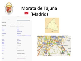 Morata de Tajuña
                                             Morata de Tajuña
                                                                             (Madrid)
                     Escudo



Morata de Tajuña
                                  Ubicación de Morata de Tajuña en España.



Morata de Tajuña
                          Ubicación de Morata de Tajuña en la Comunidad de Madrid.
País                                                  España
• Com. autónoma                                       Madrid


• Provincia                                           Madrid
• Comarca                                             La Alcarria
                                                      Comarca de Las Vegas


• Partido judicial                                    Arganda del Rey


Ubicación                                             40°13′46″N 3°26′11″OCoordenadas: 40°13′46″N 3°26′11″O (
                                                      mapa)




• Altitud                                             537 msnm
• Distancia                                           32 km a Madrid


Superficie                                            4,3 km²
Población                                             7 515 hab. (2012)


• Densidad                                            1 747,67 hab./km²


Gentilicio                                            Morateño/a
Código postal                                         28530
Pref. telefónico                                      91 873


Alcalde                                               Valentín Mariano Franco (PP)



Patrón                                                San Isidro labrador (15 de mayo)



Patrona                                               Nuesta señora de la Antigua (8 de septiembre)



Sitio web                                             http://www.ayuntamientodemorata.es
 