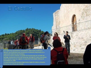 Historia
En el siglo IX los musulmanes construyeron, sobre restos neolíticos e
ibéricos, una fortificación que constituiría un elemento importante en la
organización defensiva de al-Andalus.
Una vez en manos cristianas, el castillo fué reconstruido por la Orden de
Santiago, destacando la torre del Homenaje, del siglo XV, sobre cuya puerta
está la reja de la que fue colgado el cuerpo del Comendador Alfonso de
Vozmediano en 1465.
La importancia de esta fortaleza llegó hasta el siglo XVI, dada su situación
fronteriza con el Reino de Granada.
 