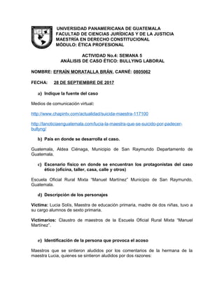 UNIVERSIDAD PANAMERICANA DE GUATEMALA
FACULTAD DE CIENCIAS JURÍDICAS Y DE LA JUSTICIA
MAESTRÍA EN DERECHO CONSTITUCIONAL
MÓDULO: ÉTICA PROFESIONAL
ACTIVIDAD No.4: SEMANA 5
ANÁLISIS DE CASO ÉTICO: BULLYING LABORAL
NOMBRE: EFRAÍN MORATALLA BRÁN, CARNÉ: 0805062
FECHA: 28 DE SEPTIEMBRE DE 2017
a) Indique la fuente del caso
Medios de comunicación virtual:
http://www.chapintv.com/actualidad/suicida-maestra-117100
http://lanoticiaenguatemala.com/lucia-la-maestra-que-se-suicido-por-padecer-
bullyng/
b) País en donde se desarrolla el caso.
Guatemala, Aldea Ciénaga, Municipio de San Raymundo Departamento de
Guatemala.
c) Escenario físico en donde se encuentran los protagonistas del caso
ético (oficina, taller, casa, calle y otros)
Escuela Oficial Rural Mixta “Manuel Martínez” Municipio de San Raymundo,
Guatemala.
d) Descripción de los personajes
Víctima: Lucia Solís, Maestra de educación primaria, madre de dos niñas, tuvo a
su cargo alumnos de sexto primaria.
Victimarios: Claustro de maestros de la Escuela Oficial Rural Mixta “Manuel
Martínez”.
e) Identificación de la persona que provoca el acoso
Maestros que se sintieron aludidos por los comentarios de la hermana de la
maestra Lucia, quienes se sintieron aludidos por dos razones:
 