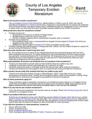 County of Los Angeles
Temporary Eviction
Moratorium
What is the County’s eviction moratorium?
The Los Angeles County Eviction Moratorium, effective March 4, 2020 to June 30, 2020, and may be
extended by the Board on a month-to-month basis, implements a Countywide ban on evictions for residential
and commercial tenants, and space renters living in mobilehome parks, for nonpayment of rent, if the tenant
or space renter can show they have been financially impacted related to the COVID-19 pandemic.
What protections does the moratorium include?
• Prohibits evictions for:
o Nonpayment of rent due to a COVID-19 related reason;
o No-fault reasons under the County Code; and
o COVID-19 related violations due to unauthorized occupants, pets, or nuisance.
• Prohibits rent increases for:
o Rent-stabilized rental units in unincorporated Los Angeles County subject to Chapter 8.52 of the Los
Angeles County Code; and
o Mobilehome spaces subject to Chapter 8.57 of the Los Angeles County Code.
• Prohibits imposing new pass-throughs or charging late fees, interest, and any related charges for unpaid rent
accrued during the Moratorium Period.
Does this mean tenants don’t need to pay their rent?
No, this moratorium is not a waiver of rent. Residential tenants and commercial tenants with nine (9) or
fewer employees will have up to 12 months following the end of the Moratorium Period to repay any past
due payments. Commercial tenants with 10 but less than 100 employees will have up to six (6) months
following the end of the moratorium to pay back any past due rent in equal payments unless you have
made prior arrangements with the property owner.
What responsibilities do tenants and landlords have as it pertains to the moratorium?
• Tenants are responsible to provide notice to their landlord if they are unable to pay rent.
• Landlords must accept a tenant's self-certification as a valid form of notice.
• Landlords should not harass or intimidate tenants that exercise their rights under the moratorium.
• Tenants and landlords are encouraged to work out a payment plan during and after the moratorium.
When should a tenant notify their landlord that they are unable to pay rent?
Tenants must notify their landlord, through a self-certification, within 7 days after rent is due, unless
extenuating circumstances exist. Tenants are encouraged to deliver notice to their landlord in writing. If they
are able to do so, tenants are encouraged to pay partial rent during the moratorium.
Who do these protections apply to?
These protections apply to residential, commercial, and mobilehome space renters in Los Angeles County,
unless they are located in a jurisdiction that has enacted its own moratorium. NOTE: These protections do not
apply to commercial renters that are multi-national, are publicly traded, or have more than 100 employees.
What if my city has its own eviction moratorium?
If your city has its own moratorium, the County's rules do not apply. Please visit rent.lacounty.gov for a list of
moratoria in Los Angeles County.
What if my landlord still tries to evict me?
Tenants are not required to move until a Sheriff has served a Notice to Vacate, which will not occur until the
Governor Newsom's Executive Order has been lifted. The Judicial Council Emergency Ruling, dated April 6,
2020, postpones any set hearings for at least 60 days and prevents courts from accepting any eviction cases
until 90 days after the State of Emergency is lifted. Call DCBA for more information.
If you still have questions or need assistance, contact us:
• Phone: (833) 223-7368
• Online: rent.lacounty.gov
• Email: rent@dcba.lacounty.gov
• Direct messaging: @LACountyDCBA on Twitter, Facebook, and Instagram
 