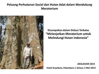 Peluang Perhutanan Sosial dan Hutan Adat dalam Mendukung
Moratorium
Disampaikan dalam Diskusi Terbatas
“Melanjutkan Moratorium untuk
Melindungi Hutan Indonesia”
Hotel Aryaduta, Pekanbaru | Selasa, 5 Mei 2015
JIKALAHARI 2015
 