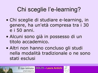 Chi sceglie l’e-learning? Chi sceglie di studiare e-learning, in genere, ha un'età compresa tra i 30 e i 50 anni.  Alcuni sono già in possesso di un titolo accademico.  Altri non hanno concluso gli studi nella modalità tradizionale o ne sono stati esclusi  