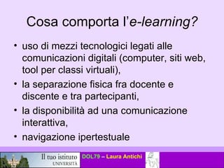 Cosa comporta l’ e-learning? uso di mezzi tecnologici legati alle comunicazioni digitali (computer, siti web, tool per classi virtuali),  la separazione fisica fra docente e discente e tra partecipanti,  la disponibilità ad una comunicazione interattiva,  navigazione ipertestuale  