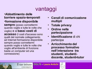vantaggi Abbattimento delle barriere spazio-temporali formazione disponibile sempre   (posso connettermi quando voglio e tutte le volte che voglio)  e a  bassi costi di accesso  (I costi d'accesso sono quelli del normale collegamento ad Internet formazione disponibile sempre posso connettermi quando voglio e tutte le volte che voglio all'ambiente di fruizione: basta un computer ed una connessione) Canali di comunicazione multipli Totale privacy   Ordine nella partecipazione Identificazione  di chi partecipa  Arricchimento del processo formativo nell’interazione  tra studenti, studenti-docente, studenti-tutor 