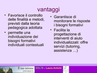 vantaggi Favorisce il controllo delle finalità e metodi, previsti dalla teoria pedagogica adottata permette una individuazione dei bisogni formativi individuali contestuali Garantisce di monitorare le risposte i bisogni formativi  Facilita la progettazione di interventi di aiuto individualizzati: offre servizi (tutoring, assistenza …) 