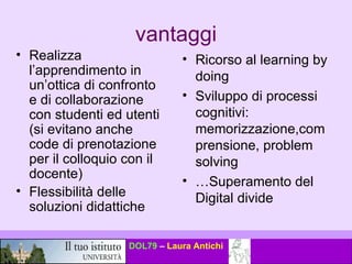 vantaggi Realizza l’apprendimento in un’ottica di confronto e di collaborazione con studenti ed utenti (si evitano anche code di prenotazione per il colloquio con il docente) Flessibilità delle soluzioni didattiche Ricorso al learning by doing Sviluppo di processi cognitivi: memorizzazione,comprensione, problem solving … Superamento del Digital divide 