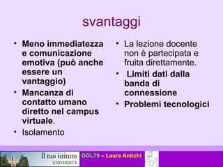 svantaggi Meno immediatezza e comunicazione emotiva (può anche essere un vantaggio) Mancanza di contatto umano diretto nel campus virtuale .  Isolamento La lezione docente non è partecipata e fruita direttamente. Limiti dati dalla banda di connessione   Problemi tecnologici   