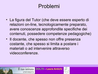 Problemi La figura del Tutor (che deve essere esperto di relazioni on-line, tecnologicamente preparato, avere conoscenze approfondite specifiche dei contenuti, possedere competenze pedagogiche) Il docente, che spesso non offre presenza costante, che spesso si limita a postare i materiali o ad intervenire attraverso videoconferenze. 