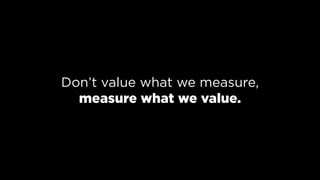 Don’t value what we measure, 
measure what we value.
 