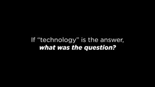 If “technology” is the answer, 
what was the question?
 