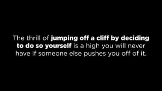 The thrill of jumping off a cliff by deciding
to do so yourself is a high you will never
have if someone else pushes you off of it.
 