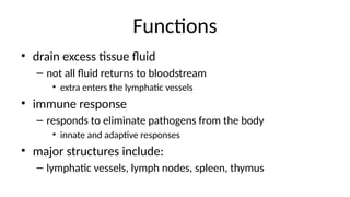 Functions
• drain excess tissue fluid
– not all fluid returns to bloodstream
• extra enters the lymphatic vessels
• immune response
– responds to eliminate pathogens from the body
• innate and adaptive responses
• major structures include:
– lymphatic vessels, lymph nodes, spleen, thymus
 