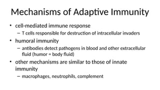 Mechanisms of Adaptive Immunity
• cell-mediated immune response
– T cells responsible for destruction of intracellular invaders
• humoral immunity
– antibodies detect pathogens in blood and other extracellular
fluid (humor = body fluid)
• other mechanisms are similar to those of innate
immunity
– macrophages, neutrophils, complement
 