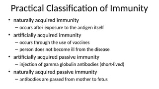 Practical Classification of Immunity
• naturally acquired immunity
– occurs after exposure to the antigen itself
• artificially acquired immunity
– occurs through the use of vaccines
– person does not become ill from the disease
• artificially acquired passive immunity
– injection of gamma globulin antibodies (short-lived)
• naturally acquired passive immunity
– antibodies are passed from mother to fetus
 