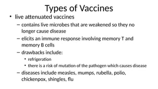 Types of Vaccines
• live attenuated vaccines
– contains live microbes that are weakened so they no
longer cause disease
– elicits an immune response involving memory T and
memory B cells
– drawbacks include:
• refrigeration
• there is a risk of mutation of the pathogen which causes disease
– diseases include measles, mumps, rubella, polio,
chickenpox, shingles, flu
 