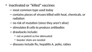 • inactivated or “killed” vaccines
– most common type used today
– contains pieces of viruses killed with heat, chemicals, or
radiation
– no risk of mutation (since they aren’t alive)
– stimulates B cells to produce antibodies
– drawbacks include:
• not as potent as live attenuated
• booster shots are needed
– diseases include flu, hepatitis A, polio, rabies
 