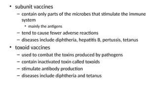 • subunit vaccines
– contain only parts of the microbes that stimulate the immune
system
• mainly the antigens
– tend to cause fewer adverse reactions
– diseases include diphtheria, hepatitis B, pertussis, tetanus
• toxoid vaccines
– used to combat the toxins produced by pathogens
– contain inactivated toxin called toxoids
– stimulate antibody production
– diseases include diphtheria and tetanus
 