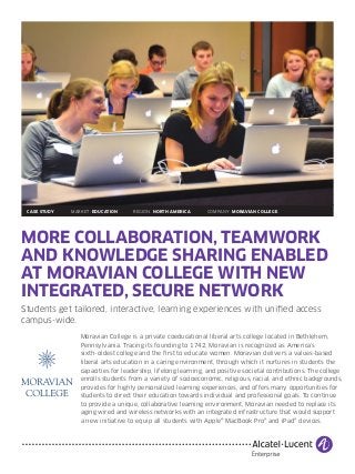 MORE COLLABORATION, TEAMWORK
AND KNOWLEDGE SHARING ENABLED
AT MORAVIAN COLLEGE WITH NEW
INTEGRATED, SECURE NETWORK
Students get tailored, interactive, learning experiences with unified access
campus-wide.
Moravian College is a private coeducational liberal arts college located in Bethlehem,
Pennsylvania. Tracing its founding to 1742, Moravian is recognized as America’s
sixth-oldest college and the first to educate women. Moravian delivers a values-based
liberal arts education in a caring environment, through which it nurtures in students the
capacities for leadership, lifelong learning, and positive societal contributions. The college
enrolls students from a variety of socioeconomic, religious, racial, and ethnic backgrounds,
provides for highly personalized learning experiences, and offers many opportunities for
students to direct their education towards individual and professional goals. To continue
to provide a unique, collaborative learning environment, Moravian needed to replace its
aging wired and wireless networks with an integrated infrastructure that would support
a new initiative to equip all students with Apple® MacBook Pro® and iPad® devices.
	 CASE STUDY MARKET: EDUCATION REGION: NORTH AMERICA COMPANY: MORAVIAN COLLEGE
 